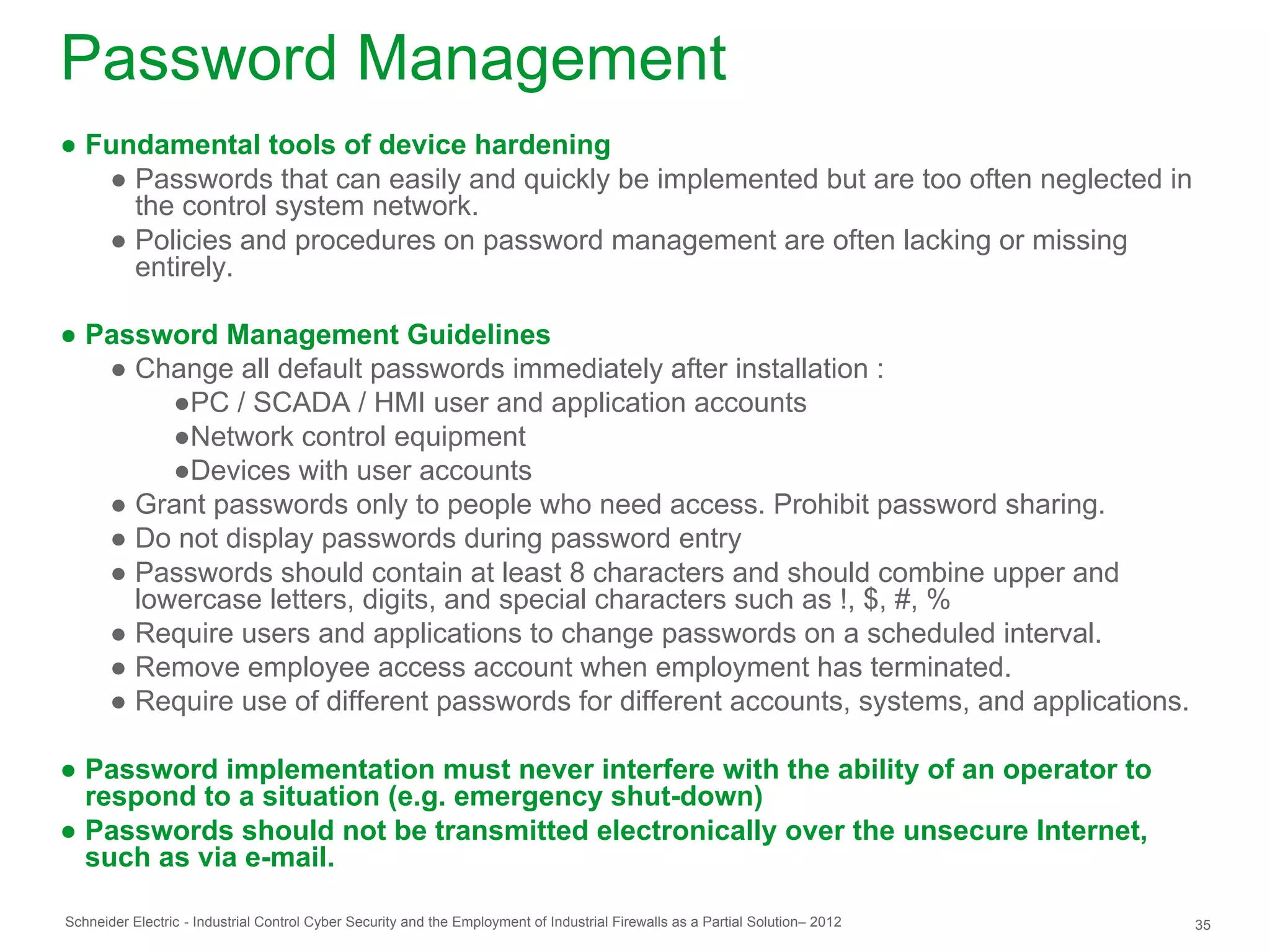 Password Management
● Fundamental tools of device hardening
   ● Passwords that can easily and quickly be implemented but are too often neglected in
     the control system network.
   ● Policies and procedures on password management are often lacking or missing
     entirely.

● Password Management Guidelines
   ● Change all default passwords immediately after installation :
        ●PC / SCADA / HMI user and application accounts
        ●Network control equipment
        ●Devices with user accounts
   ● Grant passwords only to people who need access. Prohibit password sharing.
   ● Do not display passwords during password entry
   ● Passwords should contain at least 8 characters and should combine upper and
     lowercase letters, digits, and special characters such as !, $, #, %
   ● Require users and applications to change passwords on a scheduled interval.
   ● Remove employee access account when employment has terminated.
   ● Require use of different passwords for different accounts, systems, and applications.

● Password implementation must never interfere with the ability of an operator to
  respond to a situation (e.g. emergency shut-down)
● Passwords should not be transmitted electronically over the unsecure Internet,
  such as via e-mail.

Schneider Electric - Industrial Control Cyber Security and the Employment of Industrial Firewalls as a Partial Solution– 2012   35
 
