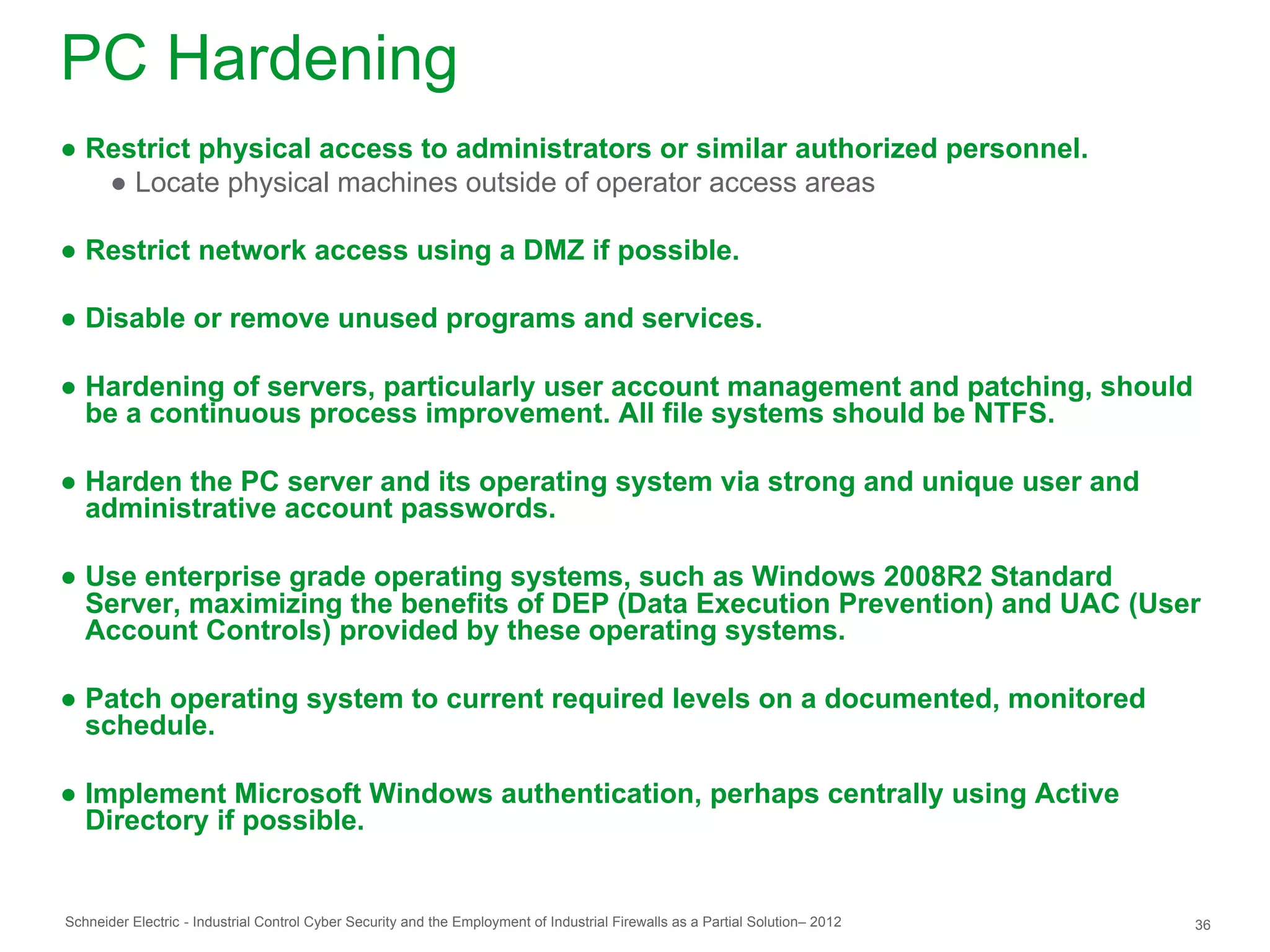 PC Hardening
● Restrict physical access to administrators or similar authorized personnel.
   ● Locate physical machines outside of operator access areas

● Restrict network access using a DMZ if possible.

● Disable or remove unused programs and services.

● Hardening of servers, particularly user account management and patching, should
  be a continuous process improvement. All file systems should be NTFS.

● Harden the PC server and its operating system via strong and unique user and
  administrative account passwords.

● Use enterprise grade operating systems, such as Windows 2008R2 Standard
  Server, maximizing the benefits of DEP (Data Execution Prevention) and UAC (User
  Account Controls) provided by these operating systems.

● Patch operating system to current required levels on a documented, monitored
  schedule.

● Implement Microsoft Windows authentication, perhaps centrally using Active
  Directory if possible.


Schneider Electric - Industrial Control Cyber Security and the Employment of Industrial Firewalls as a Partial Solution– 2012   36
 