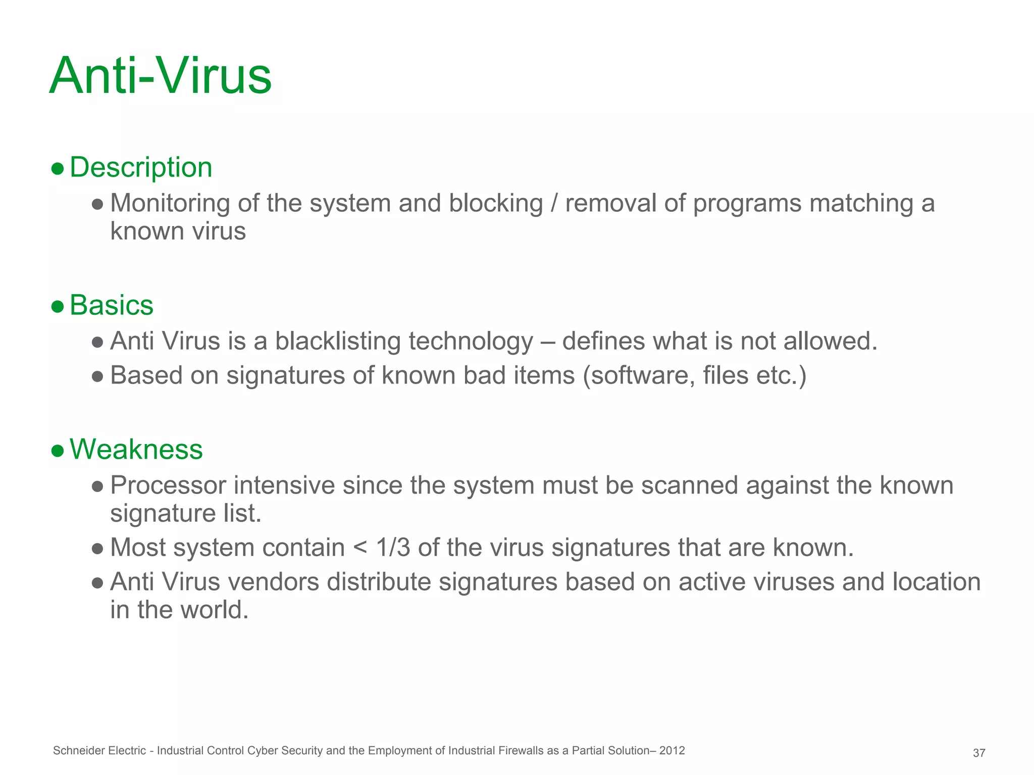Anti-Virus
● Description
       ● Monitoring of the system and blocking / removal of programs matching a
         known virus

● Basics
       ● Anti Virus is a blacklisting technology – defines what is not allowed.
       ● Based on signatures of known bad items (software, files etc.)

● Weakness
       ● Processor intensive since the system must be scanned against the known
         signature list.
       ● Most system contain < 1/3 of the virus signatures that are known.
       ● Anti Virus vendors distribute signatures based on active viruses and location
         in the world.




Schneider Electric - Industrial Control Cyber Security and the Employment of Industrial Firewalls as a Partial Solution– 2012   37
 