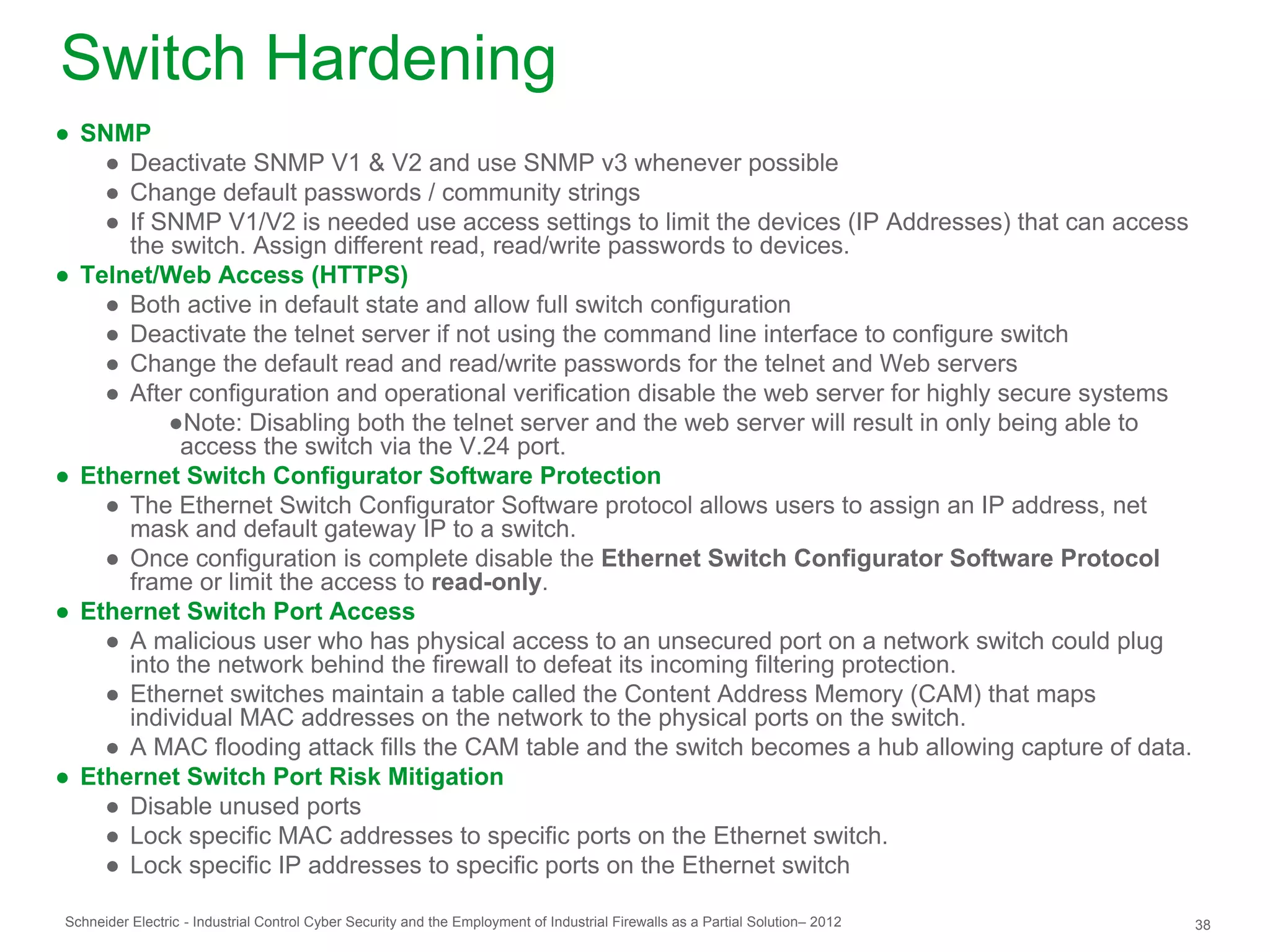 Switch Hardening
● SNMP
    ● Deactivate SNMP V1 & V2 and use SNMP v3 whenever possible
    ● Change default passwords / community strings
    ● If SNMP V1/V2 is needed use access settings to limit the devices (IP Addresses) that can access
      the switch. Assign different read, read/write passwords to devices.
● Telnet/Web Access (HTTPS)
    ● Both active in default state and allow full switch configuration
    ● Deactivate the telnet server if not using the command line interface to configure switch
    ● Change the default read and read/write passwords for the telnet and Web servers
    ● After configuration and operational verification disable the web server for highly secure systems
          ●Note: Disabling both the telnet server and the web server will result in only being able to
            access the switch via the V.24 port.
● Ethernet Switch Configurator Software Protection
    ● The Ethernet Switch Configurator Software protocol allows users to assign an IP address, net
      mask and default gateway IP to a switch.
    ● Once configuration is complete disable the Ethernet Switch Configurator Software Protocol
      frame or limit the access to read-only.
● Ethernet Switch Port Access
    ● A malicious user who has physical access to an unsecured port on a network switch could plug
      into the network behind the firewall to defeat its incoming filtering protection.
    ● Ethernet switches maintain a table called the Content Address Memory (CAM) that maps
      individual MAC addresses on the network to the physical ports on the switch.
    ● A MAC flooding attack fills the CAM table and the switch becomes a hub allowing capture of data.
● Ethernet Switch Port Risk Mitigation
    ● Disable unused ports
    ● Lock specific MAC addresses to specific ports on the Ethernet switch.
    ● Lock specific IP addresses to specific ports on the Ethernet switch

Schneider Electric - Industrial Control Cyber Security and the Employment of Industrial Firewalls as a Partial Solution– 2012   38
 