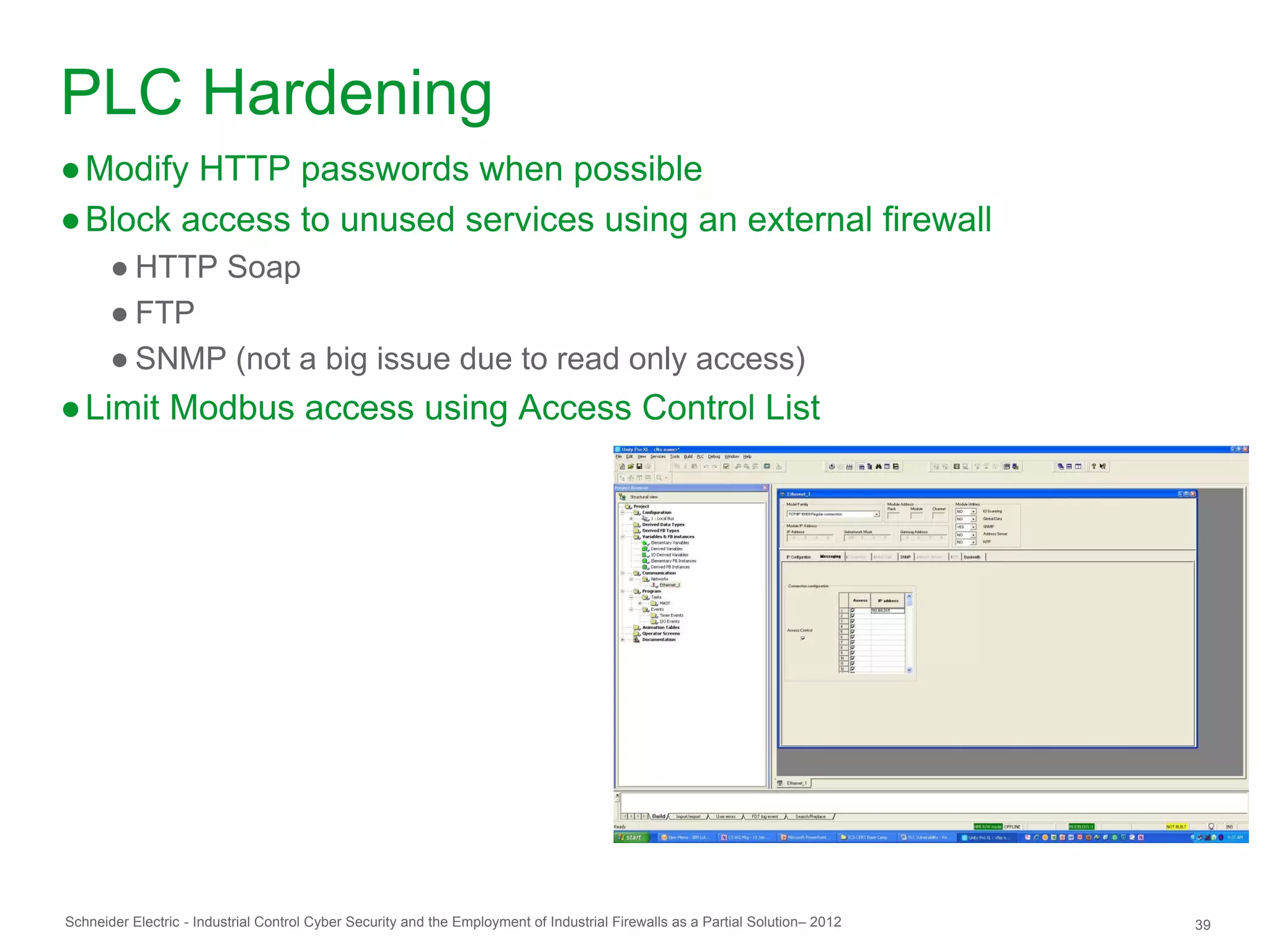 PLC Hardening
● Modify HTTP passwords when possible
● Block access to unused services using an external firewall
       ● HTTP Soap
       ● FTP
       ● SNMP (not a big issue due to read only access)
● Limit Modbus access using Access Control List




Schneider Electric - Industrial Control Cyber Security and the Employment of Industrial Firewalls as a Partial Solution– 2012   39
 