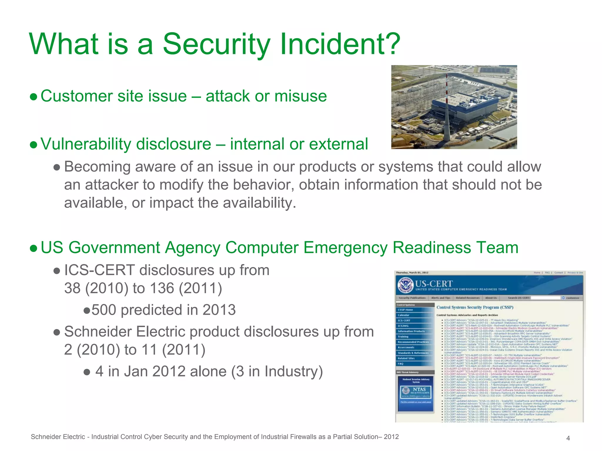 What is a Security Incident?
● Customer site issue – attack or misuse

● Vulnerability disclosure – internal or external
       ● Becoming aware of an issue in our products or systems that could allow
         an attacker to modify the behavior, obtain information that should not be
         available, or impact the availability.


● US Government Agency Computer Emergency Readiness Team
       ● ICS-CERT disclosures up from
         38 (2010) to 136 (2011)
            ●500 predicted in 2013
       ● Schneider Electric product disclosures up from
         2 (2010) to 11 (2011)
            ● 4 in Jan 2012 alone (3 in Industry)



Schneider Electric - Industrial Control Cyber Security and the Employment of Industrial Firewalls as a Partial Solution– 2012   4
 