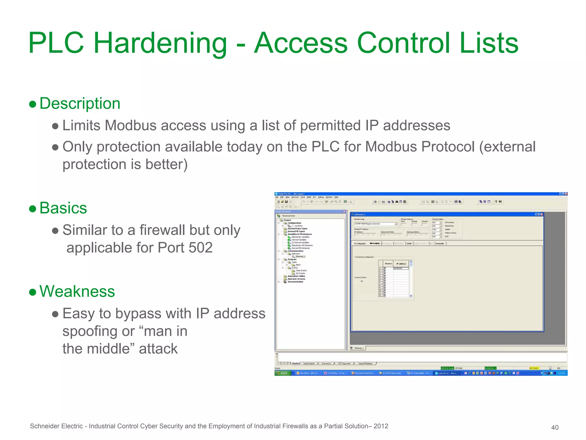 PLC Hardening - Access Control Lists
● Description
       ● Limits Modbus access using a list of permitted IP addresses
       ● Only protection available today on the PLC for Modbus Protocol (external
         protection is better)


● Basics
       ● Similar to a firewall but only
         applicable for Port 502


● Weakness
       ● Easy to bypass with IP address
         spoofing or “man in
         the middle” attack




Schneider Electric - Industrial Control Cyber Security and the Employment of Industrial Firewalls as a Partial Solution– 2012   40
 