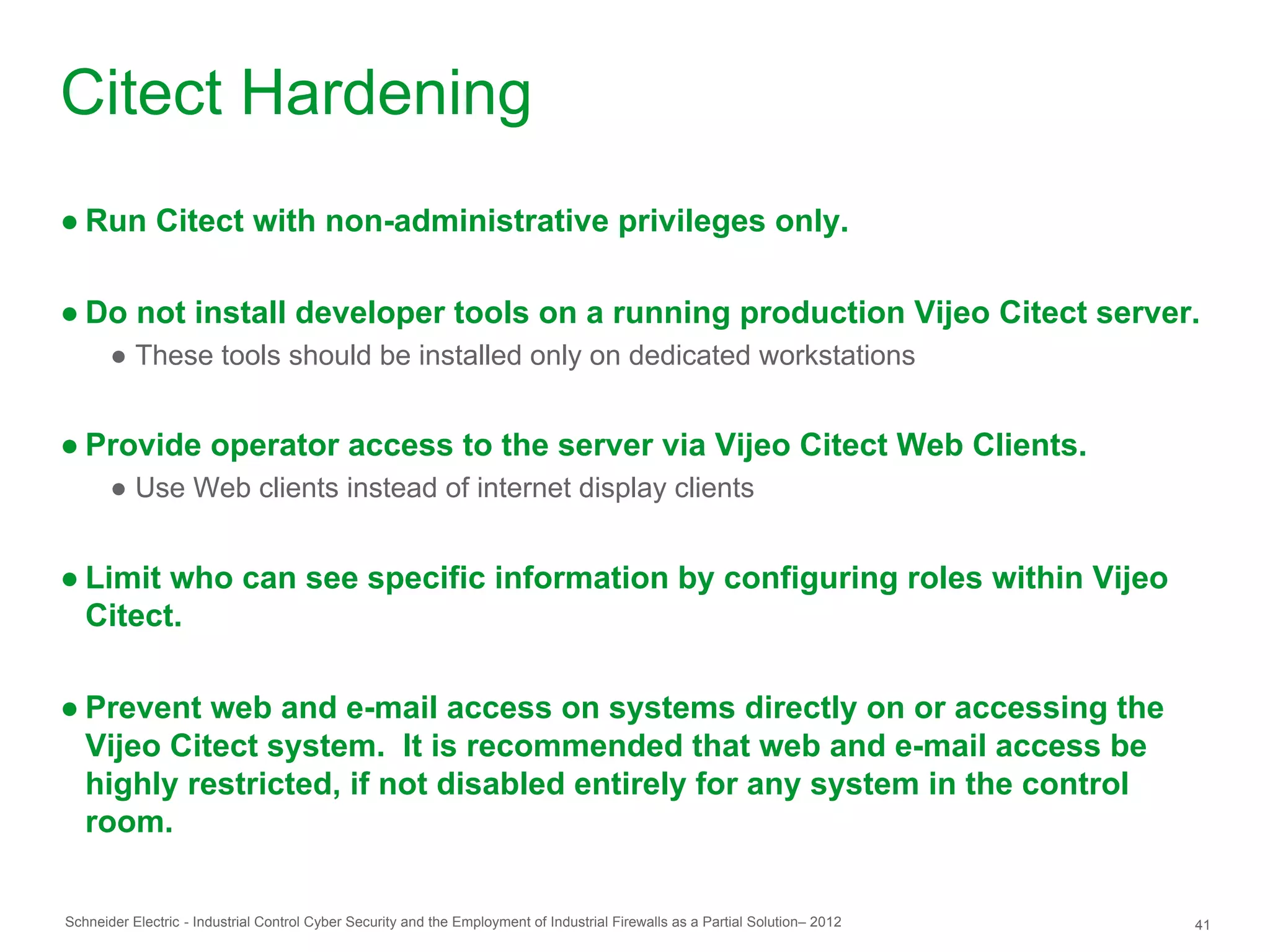 Citect Hardening
● Run Citect with non-administrative privileges only.

● Do not install developer tools on a running production Vijeo Citect server.
       ● These tools should be installed only on dedicated workstations


● Provide operator access to the server via Vijeo Citect Web Clients.
       ● Use Web clients instead of internet display clients


● Limit who can see specific information by configuring roles within Vijeo
  Citect.

● Prevent web and e-mail access on systems directly on or accessing the
  Vijeo Citect system. It is recommended that web and e-mail access be
  highly restricted, if not disabled entirely for any system in the control
  room.

Schneider Electric - Industrial Control Cyber Security and the Employment of Industrial Firewalls as a Partial Solution– 2012   41
 