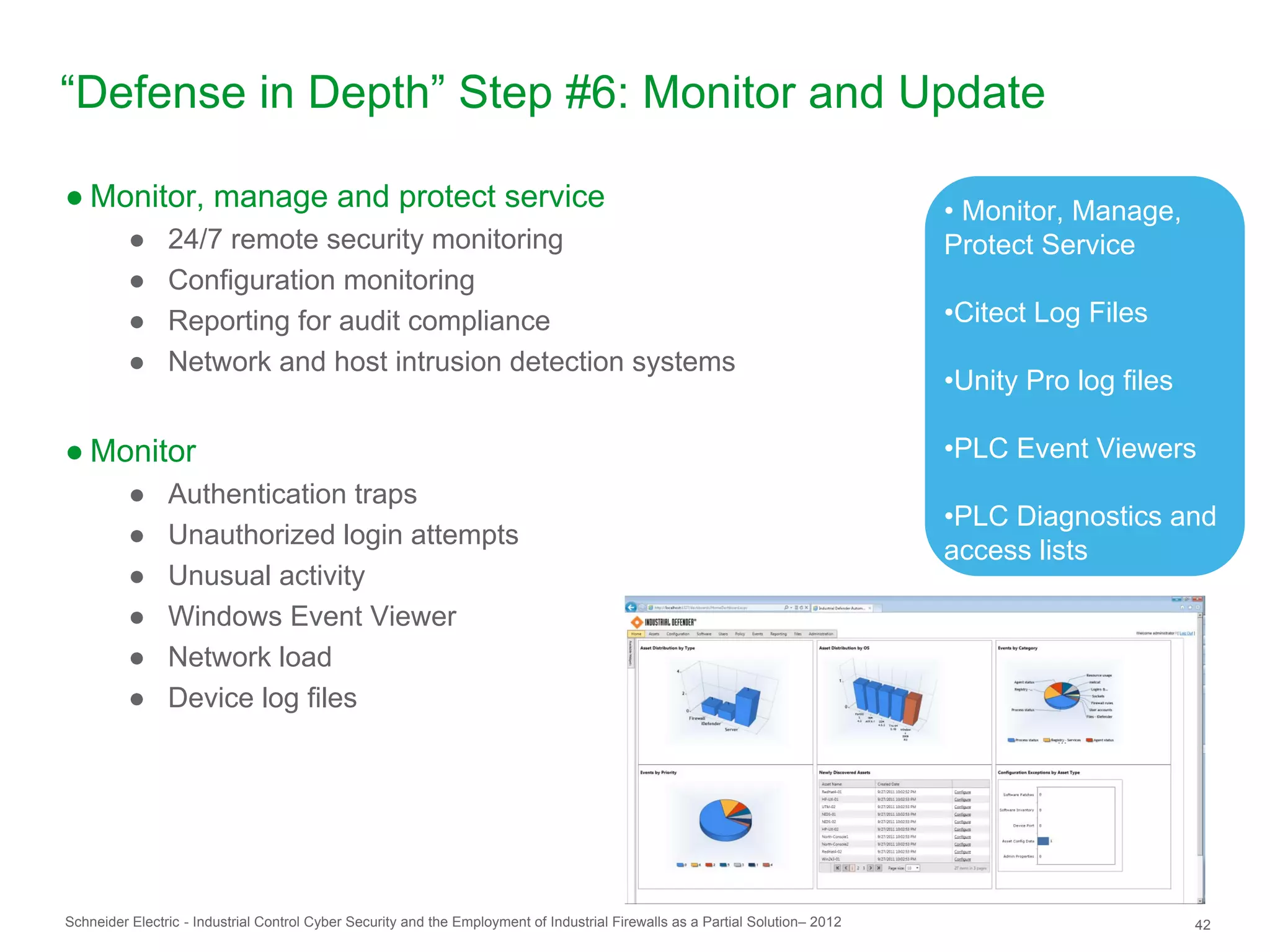 “Defense in Depth” Step #6: Monitor and Update

● Monitor, manage and protect service                                                                                           • Monitor, Manage,
          ●     24/7 remote security monitoring                                                                                 Protect Service
          ●     Configuration monitoring
          ●     Reporting for audit compliance                                                                                  •Citect Log Files
          ●     Network and host intrusion detection systems
                                                                                                                                •Unity Pro log files

● Monitor                                                                                                                       •PLC Event Viewers
          ●     Authentication traps
                                                                                                                                •PLC Diagnostics and
          ●     Unauthorized login attempts
                                                                                                                                access lists
          ●     Unusual activity
          ●     Windows Event Viewer
          ●     Network load
          ●     Device log files




Schneider Electric - Industrial Control Cyber Security and the Employment of Industrial Firewalls as a Partial Solution– 2012                          42
 