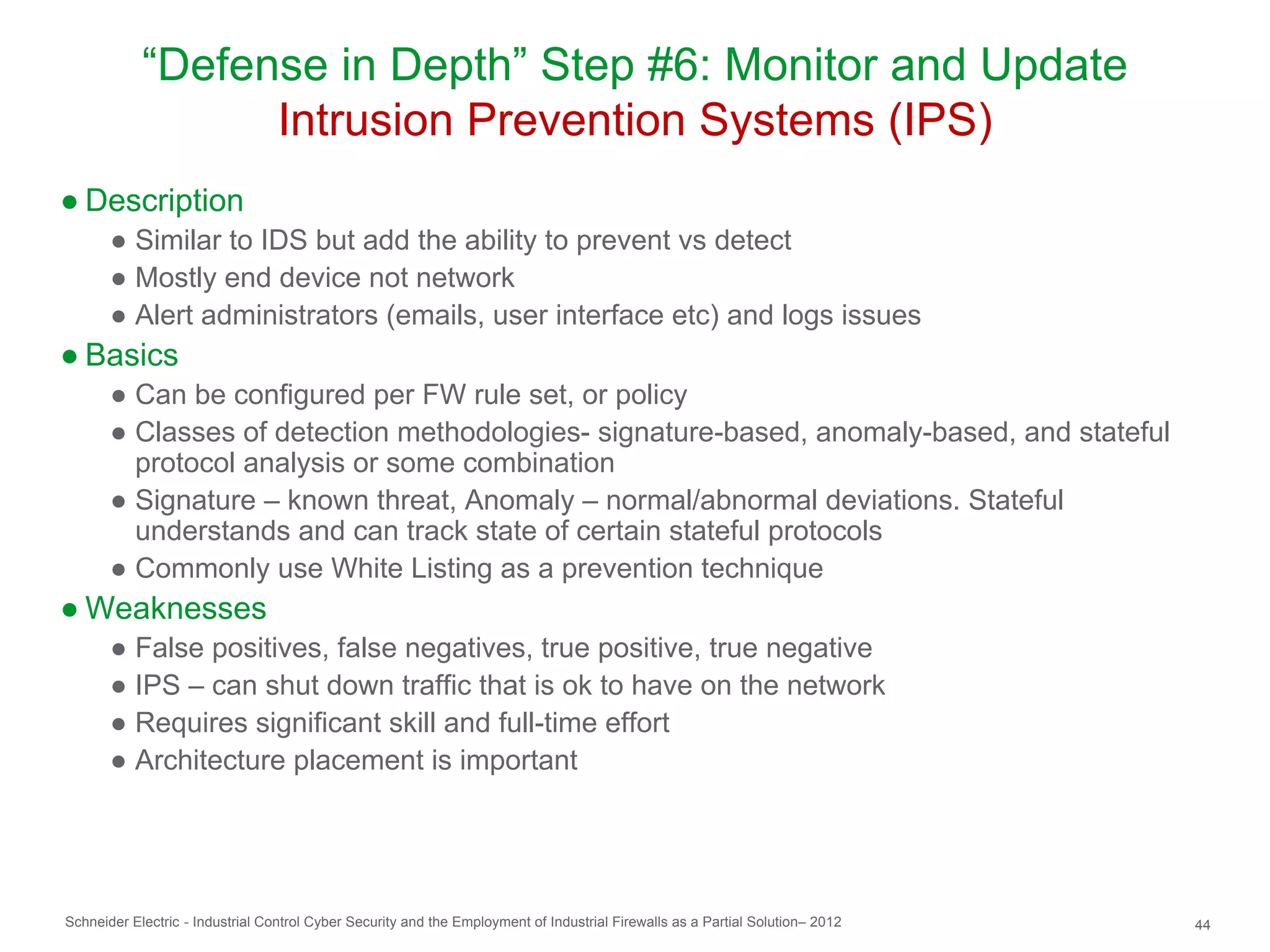 “Defense in Depth” Step #6: Monitor and Update
                  Intrusion Prevention Systems (IPS)
● Description
       ● Similar to IDS but add the ability to prevent vs detect
       ● Mostly end device not network
       ● Alert administrators (emails, user interface etc) and logs issues
● Basics
       ● Can be configured per FW rule set, or policy
       ● Classes of detection methodologies- signature-based, anomaly-based, and stateful
         protocol analysis or some combination
       ● Signature – known threat, Anomaly – normal/abnormal deviations. Stateful
         understands and can track state of certain stateful protocols
       ● Commonly use White Listing as a prevention technique
● Weaknesses
       ● False positives, false negatives, true positive, true negative
       ● IPS – can shut down traffic that is ok to have on the network
       ● Requires significant skill and full-time effort
       ● Architecture placement is important




Schneider Electric - Industrial Control Cyber Security and the Employment of Industrial Firewalls as a Partial Solution– 2012   44
 