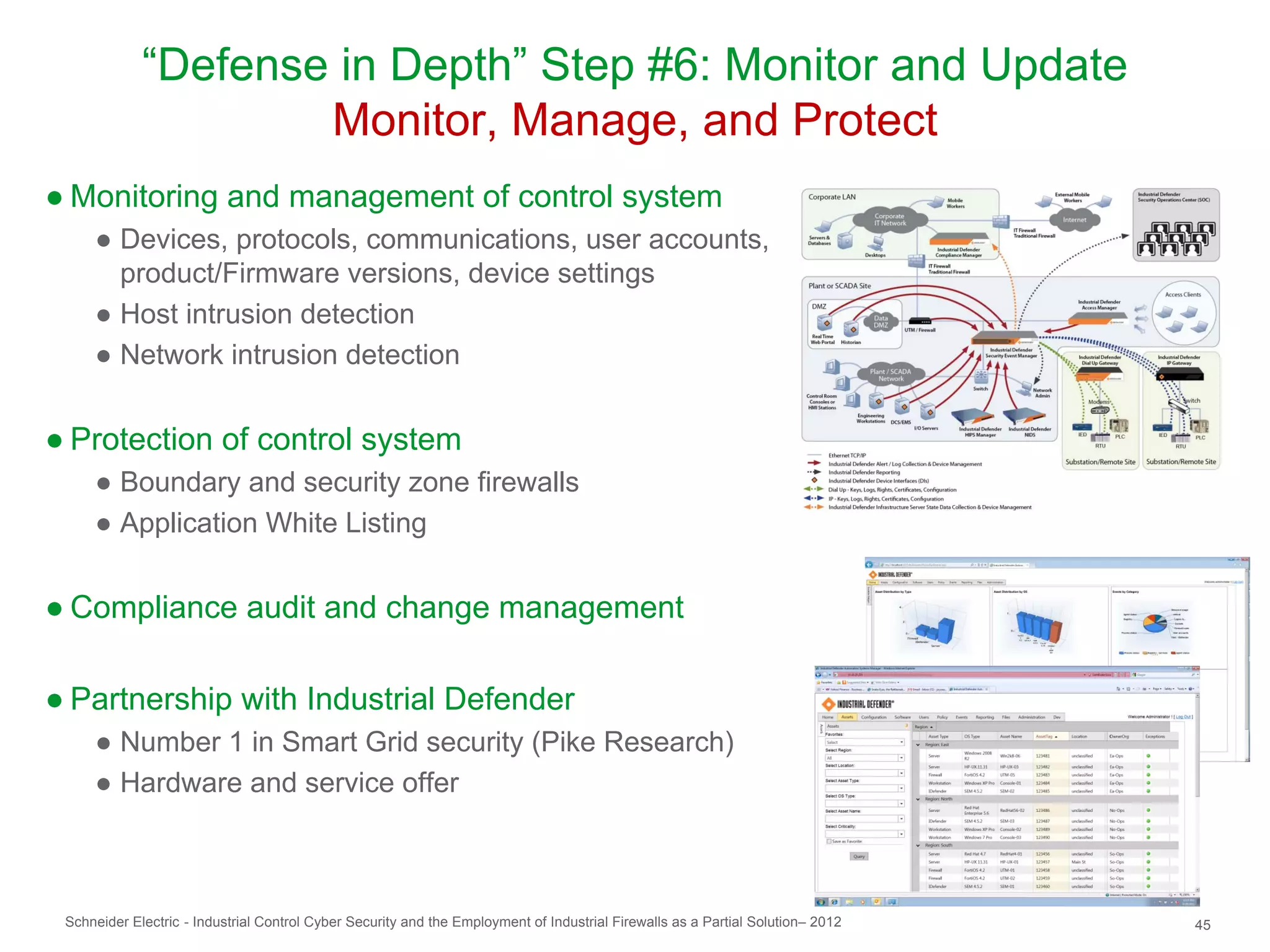 “Defense in Depth” Step #6: Monitor and Update
                     Monitor, Manage, and Protect
● Monitoring and management of control system
     ● Devices, protocols, communications, user accounts,
       product/Firmware versions, device settings
     ● Host intrusion detection
     ● Network intrusion detection


● Protection of control system
     ● Boundary and security zone firewalls
     ● Application White Listing


● Compliance audit and change management

● Partnership with Industrial Defender
     ● Number 1 in Smart Grid security (Pike Research)
     ● Hardware and service offer



 Schneider Electric - Industrial Control Cyber Security and the Employment of Industrial Firewalls as a Partial Solution– 2012   45
 
