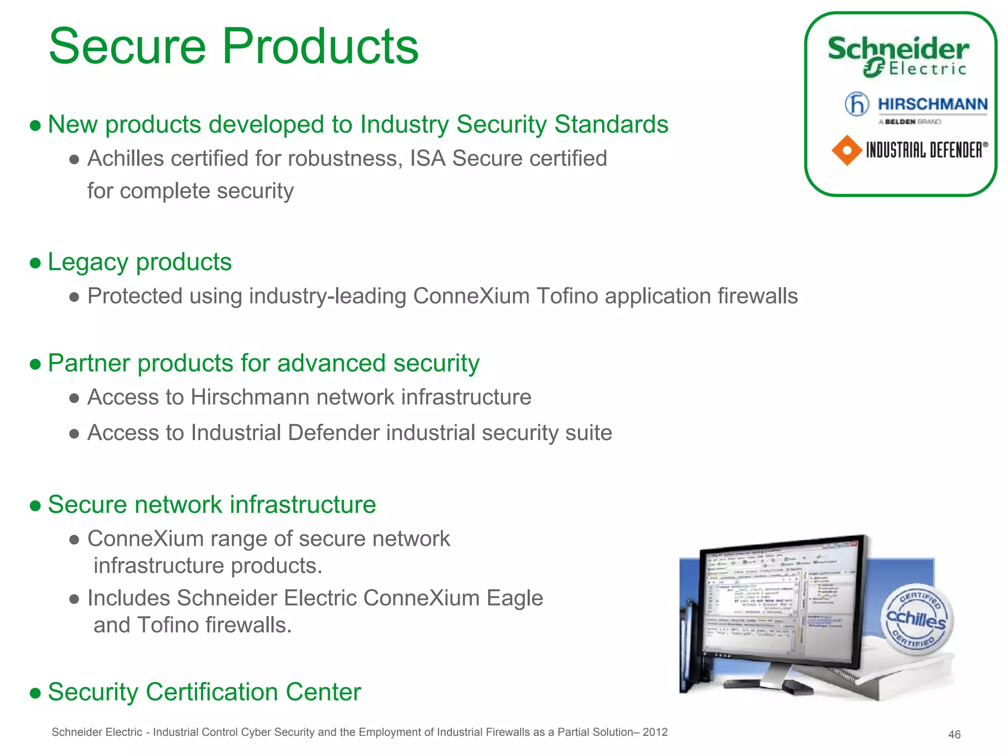 Secure Products
● New products developed to Industry Security Standards
     ● Achilles certified for robustness, ISA Secure certified
       for complete security


● Legacy products
     ● Protected using industry-leading ConneXium Tofino application firewalls


● Partner products for advanced security
     ● Access to Hirschmann network infrastructure
     ● Access to Industrial Defender industrial security suite


● Secure network infrastructure
     ● ConneXium range of secure network
        infrastructure products.
     ● Includes Schneider Electric ConneXium Eagle
        and Tofino firewalls.


● Security Certification Center
  Schneider Electric - Industrial Control Cyber Security and the Employment of Industrial Firewalls as a Partial Solution– 2012   46
 