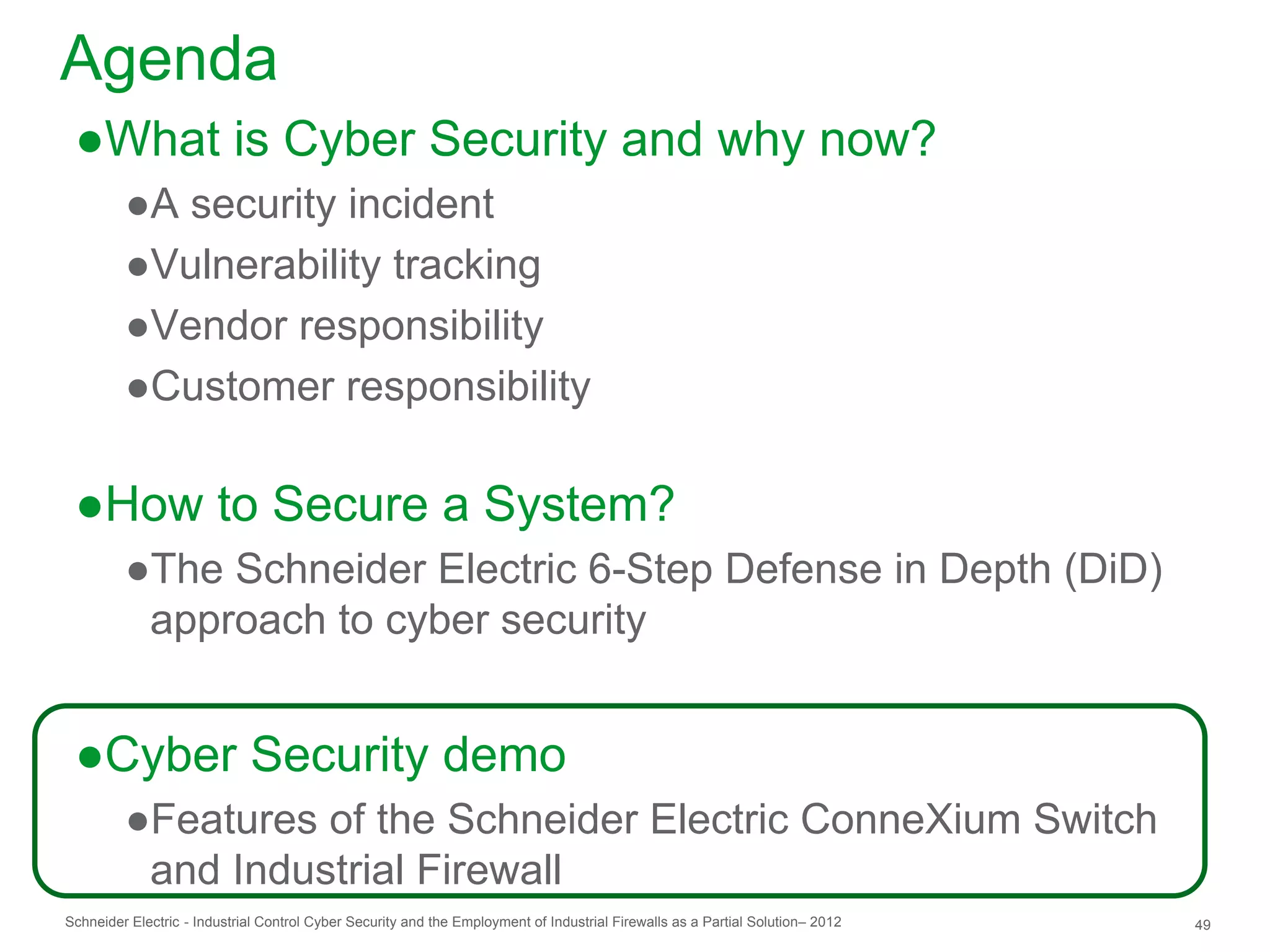 Agenda
 ●What is Cyber Security and why now?
         ●A security incident
         ●Vulnerability tracking
         ●Vendor responsibility
         ●Customer responsibility

 ●How to Secure a System?
         ●The Schneider Electric 6-Step Defense in Depth (DiD)
          approach to cyber security


 ●Cyber Security demo
         ●Features of the Schneider Electric ConneXium Switch
          and Industrial Firewall
Schneider Electric - Industrial Control Cyber Security and the Employment of Industrial Firewalls as a Partial Solution– 2012   49
 