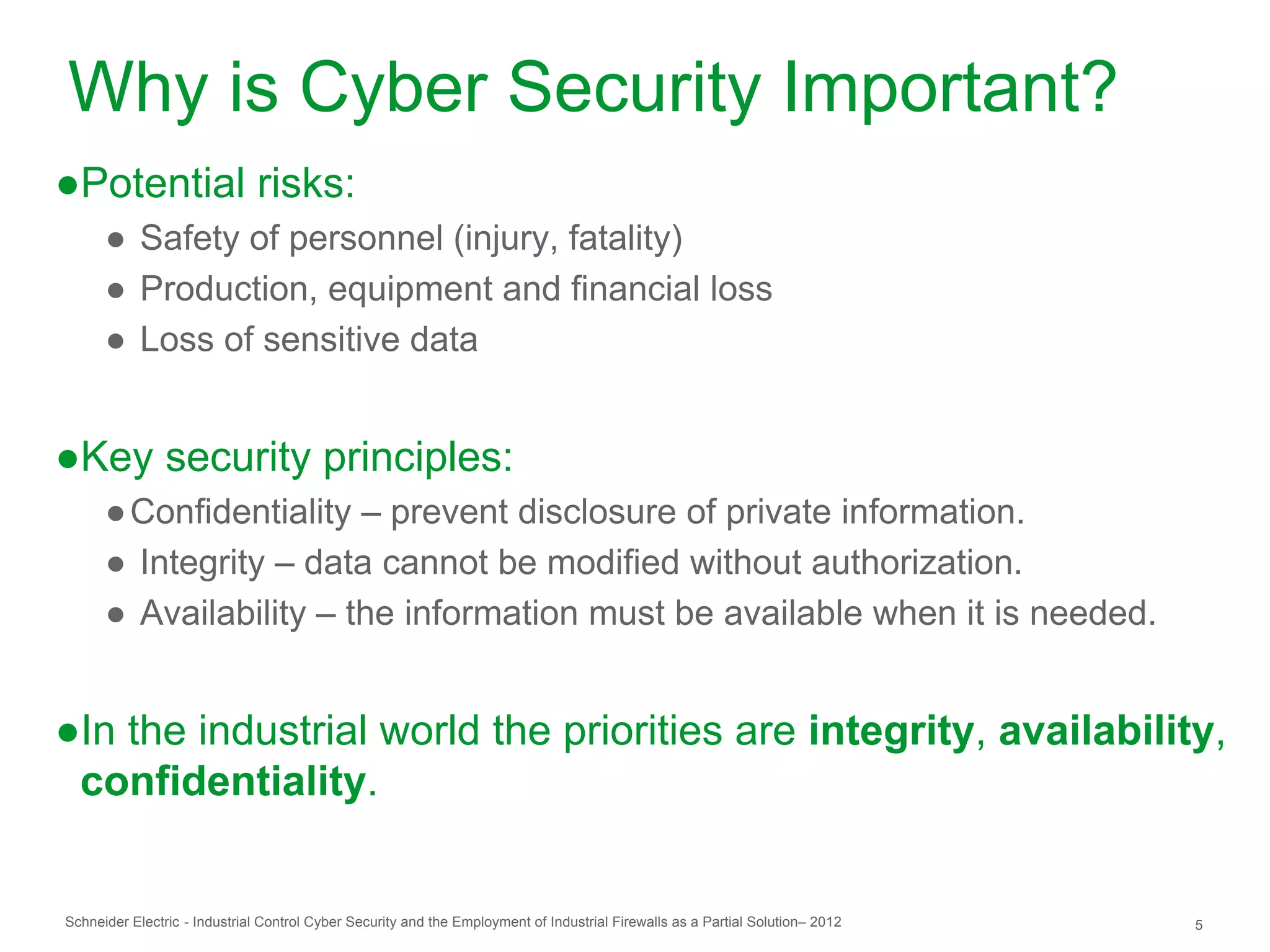 Why is Cyber Security Important?
●Potential risks:
      ● Safety of personnel (injury, fatality)
      ● Production, equipment and financial loss
      ● Loss of sensitive data


●Key security principles:
      ● Confidentiality – prevent disclosure of private information.
      ● Integrity – data cannot be modified without authorization.
      ● Availability – the information must be available when it is needed.


●In the industrial world the priorities are integrity, availability,
 confidentiality.


Schneider Electric - Industrial Control Cyber Security and the Employment of Industrial Firewalls as a Partial Solution– 2012   5
 