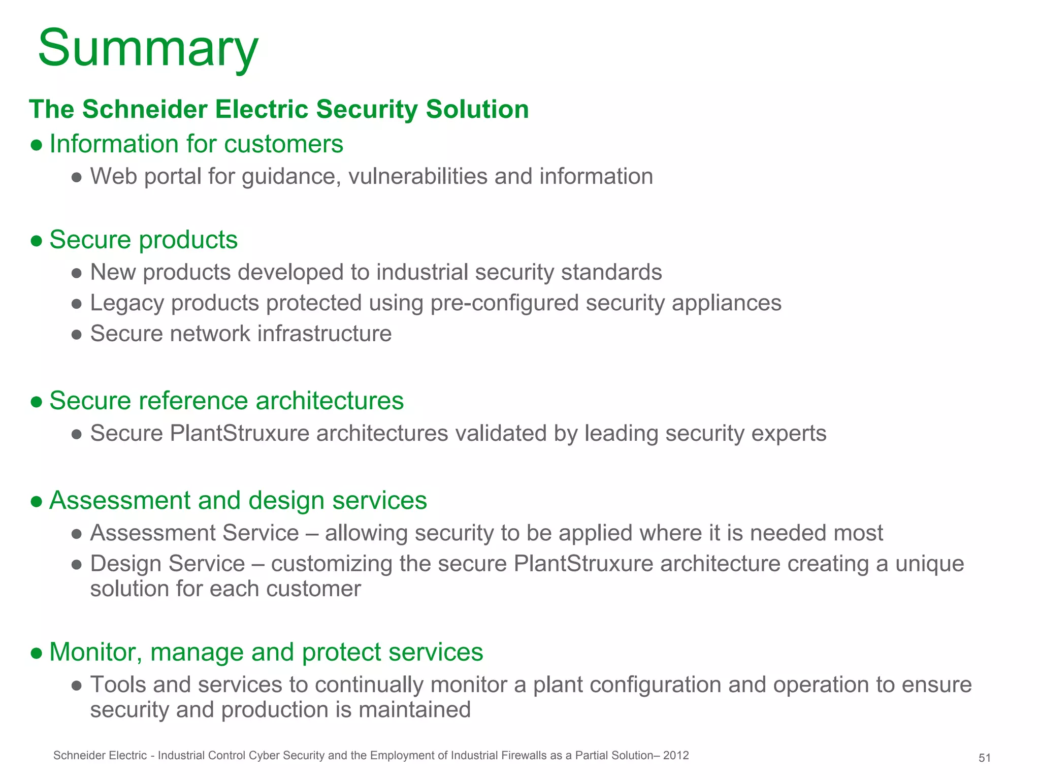 Summary
The Schneider Electric Security Solution
● Information for customers
     ● Web portal for guidance, vulnerabilities and information

● Secure products
     ● New products developed to industrial security standards
     ● Legacy products protected using pre-configured security appliances
     ● Secure network infrastructure

● Secure reference architectures
     ● Secure PlantStruxure architectures validated by leading security experts

● Assessment and design services
     ● Assessment Service – allowing security to be applied where it is needed most
     ● Design Service – customizing the secure PlantStruxure architecture creating a unique
       solution for each customer

● Monitor, manage and protect services
     ● Tools and services to continually monitor a plant configuration and operation to ensure
       security and production is maintained
  Schneider Electric - Industrial Control Cyber Security and the Employment of Industrial Firewalls as a Partial Solution– 2012   51
 
