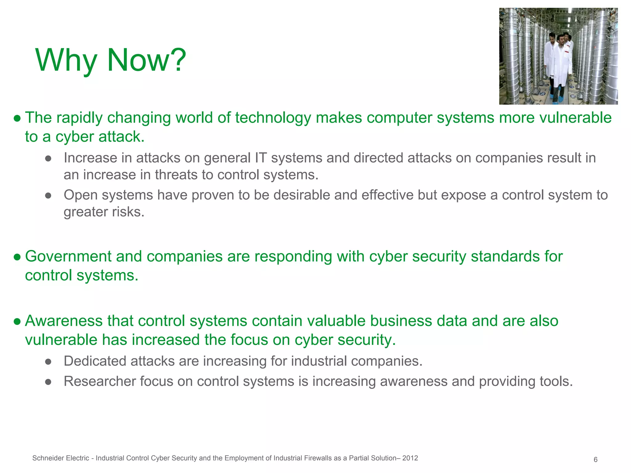 Why Now?
● The rapidly changing world of technology makes computer systems more vulnerable
  to a cyber attack.
     ● Increase in attacks on general IT systems and directed attacks on companies result in
       an increase in threats to control systems.
     ● Open systems have proven to be desirable and effective but expose a control system to
       greater risks.


● Government and companies are responding with cyber security standards for
  control systems.

● Awareness that control systems contain valuable business data and are also
  vulnerable has increased the focus on cyber security.
     ● Dedicated attacks are increasing for industrial companies.
     ● Researcher focus on control systems is increasing awareness and providing tools.




  Schneider Electric - Industrial Control Cyber Security and the Employment of Industrial Firewalls as a Partial Solution– 2012   6
 