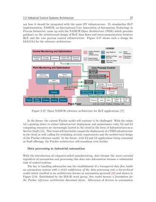 2.2 Industrial Control Systems Architecture 27
nor how it should be integrated with the main OT infrastructure. To standardize IIoT
implementation, NAMUR, an International User Association of Automation Technology in
Process Industries, came up with the NAMUR Open Architecture (NOA) which provides
guidance on the architectural design of IIoT data flows and intercommunication between
IIoT and the core process control infrastructure. Figure 2.17 shows such a design for
L0-L3/L4 for the reference architecture.
Figure 2.17: Open NAMUR reference architecture for IIoT applications [17]
In the future, the current Purdue model will continue to be challenged. With the indus-
try’s growing desire to reduce infrastructure deployment and maintenance costs, L3 and L2
computing resources are increasingly hosted in the cloud in the form of Infrastructure-as-a-
Service (IaaS) [44]. This trend will inevitably compel the deployment of a DMZ infrastructure
in the cloud as well, calling for rethinking security requirements and the architectural design
of the Purdue reference model. In the future, with L3 and L2 applications being consumed
as SaaS offerings, the Purdue architecture will transform even further.
Data processing in industrial automation
With the introduction of computer-aided manufacturing, data became the most essential
ingredient of automation and processing this data into information became a substantial
task of control systems.
The key to handling information was the establishment of a transparent data flow inside
an automation system with a strict subdivision of the data processing into a hierarchical
model which resulted in an architecture known as automation pyramid [48] and shown in
Figure 2.18. Established by the ISA-95 work group, this model became a foundation for
the Purdue reference architecture discussed above. Allocation of devices to automation
 
