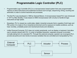• Programmable Logic Controller (PLC) is a microprocessor based system that uses programmable
memory to store instructions and implement functions such as logic, sequencing, timing, counting and
arithmetic in order to control machines and processes.
• The first PLC was developed in 1969 by General Motors. A microprocessor-based PLC was introduced
in 1977 by Allen Bradley. It was based on 8080 microprocessor with circuitry to handle bit logic
instructions at high speed.
• Nowadays, PLC is viewed as a solid-state, digital, industrial computer that is capable of both logic and
PID control. It is made to fit an industrial environment and for exposure to hostile conditions, such as
heat, humidity, unreliable power and mechanical shocks and vibrations.
• Unlike Personal Computer, PLC does not contain peripherals, such as display or keyboard, that allow
user to directly interact with PLC. In order to facilitate interaction, separate computer is provided,
normally taking form of a standard PC. Through this external computer, operator can re-program PLC,
provide set-points and view trends of process variables that are controlled and manipulated by PLC.
Programmable Logic Controller (PLC)
PLC Actuator Process
Sensor
External
Computer
 