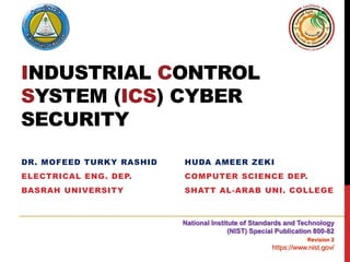 INDUSTRIAL CONTROL
SYSTEM (ICS) CYBER
SECURITY
DR. MOFEED TURKY RASHID
ELECTRICAL ENG. DEP.
BASRAH UNIVERSITY
HUDA AMEER ZEKI
COMPUTER SCIENCE DEP.
SHATT AL-ARAB UNI. COLLEGE
National Institute of Standards and Technology
(NIST) Special Publication 800-82
Revision 2
https://www.nist.gov/
 