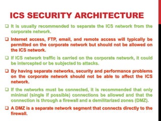 ICS SECURITY ARCHITECTURE
 It is usually recommended to separate the ICS network from the
corporate network.
 Internet a...