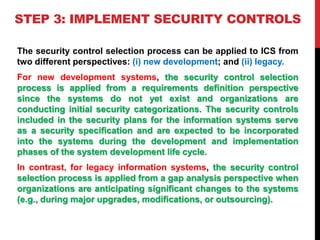 STEP 3: IMPLEMENT SECURITY CONTROLS
The security control selection process can be applied to ICS from
two different perspe...