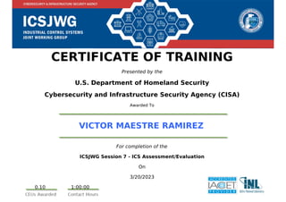 CERTIFICATE OF TRAINING
Presented by the
U.S. Department of Homeland Security
Cybersecurity and Infrastructure Security Agency (CISA)
Awarded To
VICTOR MAESTRE RAMIREZ
For completion of the
ICSJWG Session 7 - ICS Assessment/Evaluation
On
3/20/2023
0.10 1:00:00
Powered by TCPDF (www.tcpdf.org)
 