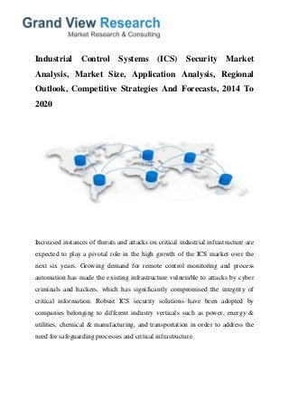 Industrial Control Systems (ICS) Security Market
Analysis, Market Size, Application Analysis, Regional
Outlook, Competitive Strategies And Forecasts, 2014 To
2020
Increased instances of threats and attacks on critical industrial infrastructure are
expected to play a pivotal role in the high growth of the ICS market over the
next six years. Growing demand for remote control monitoring and process
automation has made the existing infrastructure vulnerable to attacks by cyber
criminals and hackers, which has significantly compromised the integrity of
critical information. Robust ICS security solutions have been adopted by
companies belonging to different industry verticals such as power, energy &
utilities, chemical & manufacturing, and transportation in order to address the
need for safeguarding processes and critical infrastructure.
 