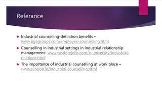 Referance
 Industrial counselling-definition,benefits –
www.pgagroups.com/employee-counselling.html
 Counselling in industrial settings in industrial relationship
management- www.wisdomjobs.com/e-university/industrial-
relations.html
 The importance of industrial counselling at work place –
www.surejob.in/industrial counselling.html
 