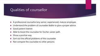Qualities of counsellor
 A professional counsellor/any senior, experienced, mature employee.
 Understand the problem of counselee &able to give a proper advice.
 Good patient listener.
 Able to boost the counselee for his/her career path.
 Show a positive way.
 Sort out the official problems of the counselee.
 Not compare the counselee to other persons.
 