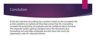 Conclution
At the last industrial counselling has a positive impact on the counselee’s life
as their problems are solved and they lead a stress free life. Counselling
increases the productivity of employee and the confidence about the work.
The corporate world is getting changed and so the HR process also.
Counselling not only helps employees but also show how much the
organisation cares for industrial workers.
 