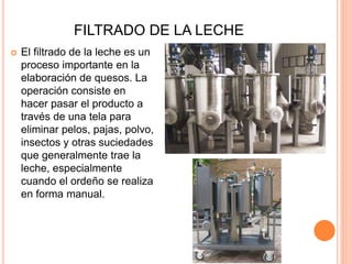 FILTRADO DE LA LECHE
 El filtrado de la leche es un
proceso importante en la
elaboración de quesos. La
operación consiste en
hacer pasar el producto a
través de una tela para
eliminar pelos, pajas, polvo,
insectos y otras suciedades
que generalmente trae la
leche, especialmente
cuando el ordeño se realiza
en forma manual.
 