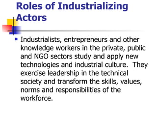 Roles of Industrializing
Actors

   Industrialists, entrepreneurs and other
    knowledge workers in the private, public
    and NGO sectors study and apply new
    technologies and industrial culture. They
    exercise leadership in the technical
    society and transform the skills, values,
    norms and responsibilities of the
    workforce.
 