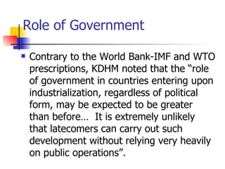 Role of Government

   Contrary to the World Bank-IMF and WTO
    prescriptions, KDHM noted that the “role
    of government in countries entering upon
    industrialization, regardless of political
    form, may be expected to be greater
    than before… It is extremely unlikely
    that latecomers can carry out such
    development without relying very heavily
    on public operations”.
 