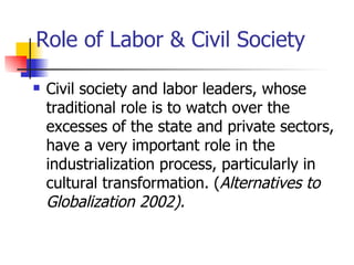 Role of Labor & Civil Society

   Civil society and labor leaders, whose
    traditional role is to watch over the
    excesses of the state and private sectors,
    have a very important role in the
    industrialization process, particularly in
    cultural transformation. (Alternatives to
    Globalization 2002).
 