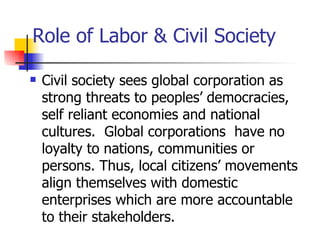 Role of Labor & Civil Society

   Civil society sees global corporation as
    strong threats to peoples’ democracies,
    self reliant economies and national
    cultures. Global corporations have no
    loyalty to nations, communities or
    persons. Thus, local citizens’ movements
    align themselves with domestic
    enterprises which are more accountable
    to their stakeholders.
 