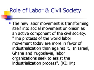 Role of Labor & Civil Society

   The new labor movement is transforming
    itself into social movement unionism as
    an active component of the civil society.
    "The protests of the world labor
    movement today are more in favor of
    industrialization than against it. In Israel,
    Ghana and Yugoslavia, labor
    organizations seek to assist the
    industrialization process". (KDHM)
 