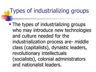 Types of industrializing groups

   The types of industrializing groups
    who may introduce new technologies
    and culture needed for the
    industrialization process are- middle
    class (capitalists), dynastic leaders,
    revolutionary intellectuals
    (socialists), colonial administrators
    and nationalist leaders.
 