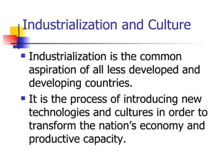 Industrialization and Culture

   Industrialization is the common
    aspiration of all less developed and
    developing countries.
   It is the process of introducing new
    technologies and cultures in order to
    transform the nation’s economy and
    productive capacity.
 