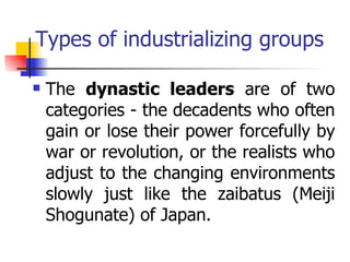 Types of industrializing groups

   The dynastic leaders are of two
    categories - the decadents who often
    gain or lose their power forcefully by
    war or revolution, or the realists who
    adjust to the changing environments
    slowly just like the zaibatus (Meiji
    Shogunate) of Japan.
 