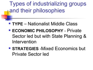 Types of industrializing groups
and their philosophies

   TYPE – Nationalist Middle Class
   ECONOMIC PHILOSOPHY - Private
    Sector led but with State Planning &
    Intervention
   STRATEGIES -Mixed Economics but
    Private Sector led
 