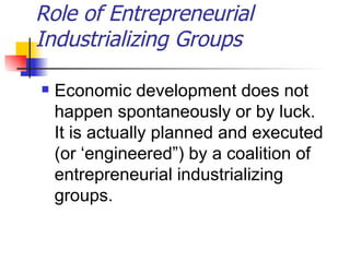 Role of Entrepreneurial
Industrializing Groups

   Economic development does not
    happen spontaneously or by luck.
    It is actually planned and executed
    (or ‘engineered”) by a coalition of
    entrepreneurial industrializing
    groups.
 