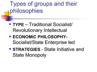 Types of groups and their
philosophies

   TYPE – Traditional Socialist/
    Revolutionary Intellectual
   ECONOMIC PHILOSOPHY-
    Socialist/State Enterprise led
   STRATEGIES - State Initiative and
    State Monopoly
 