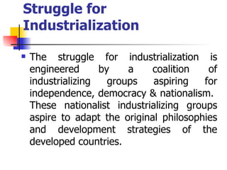 Struggle for
Industrialization

   The struggle for industrialization is
    engineered      by    a    coalition   of
    industrializing   groups   aspiring   for
    independence, democracy & nationalism.
    These nationalist industrializing groups
    aspire to adapt the original philosophies
    and development strategies of the
    developed countries.
 