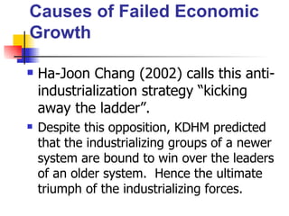 Causes of Failed Economic
Growth

   Ha-Joon Chang (2002) calls this anti-
    industrialization strategy “kicking
    away the ladder”.
   Despite this opposition, KDHM predicted
    that the industrializing groups of a newer
    system are bound to win over the leaders
    of an older system. Hence the ultimate
    triumph of the industrializing forces.
 