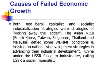 Causes of Failed Economic
Growth
   Both neo-liberal capitalist and socialist
    industrialization strategies were strategies of
    “kicking away the ladder”. The Asian NICs
    (South Korea, Taiwan, Singapore, Thailand and
    Malaysia) defied some WB-IMF conditions &
    insisted on nationalist development strategies in
    advancing their industrial development. China
    under the USSR failed to industrialize, calling
    USSR a social imperialist.
 