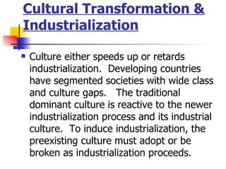 Cultural Transformation &
Industrialization

   Culture either speeds up or retards
    industrialization. Developing countries
    have segmented societies with wide class
    and culture gaps. The traditional
    dominant culture is reactive to the newer
    industrialization process and its industrial
    culture. To induce industrialization, the
    preexisting culture must adopt or be
    broken as industrialization proceeds.
 