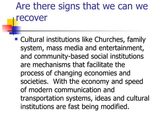 Are there signs that we can we
recover

   Cultural institutions like Churches, family
    system, mass media and entertainment,
    and community-based social institutions
    are mechanisms that facilitate the
    process of changing economies and
    societies. With the economy and speed
    of modern communication and
    transportation systems, ideas and cultural
    institutions are fast being modified.
 