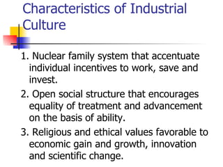 Characteristics of Industrial
Culture

1. Nuclear family system that accentuate
  individual incentives to work, save and
  invest.
2. Open social structure that encourages
  equality of treatment and advancement
  on the basis of ability.
3. Religious and ethical values favorable to
  economic gain and growth, innovation
  and scientific change.
 