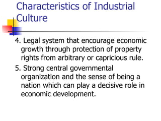 Characteristics of Industrial
Culture

4. Legal system that encourage economic
  growth through protection of property
  rights from arbitrary or capricious rule.
5. Strong central governmental
  organization and the sense of being a
  nation which can play a decisive role in
  economic development.
 