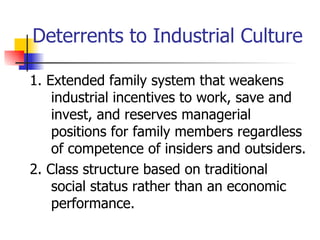 Deterrents to Industrial Culture

1. Extended family system that weakens
    industrial incentives to work, save and
    invest, and reserves managerial
    positions for family members regardless
    of competence of insiders and outsiders.
2. Class structure based on traditional
    social status rather than an economic
    performance.
 
