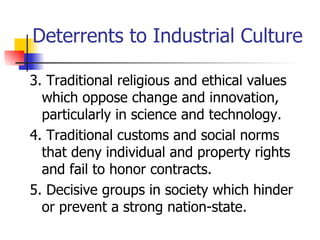 Deterrents to Industrial Culture

3. Traditional religious and ethical values
  which oppose change and innovation,
  particularly in science and technology.
4. Traditional customs and social norms
  that deny individual and property rights
  and fail to honor contracts.
5. Decisive groups in society which hinder
  or prevent a strong nation-state.
 