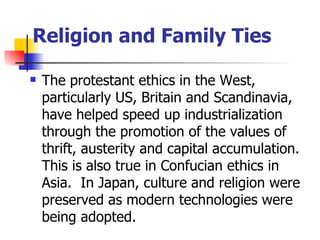 Religion and Family Ties

   The protestant ethics in the West,
    particularly US, Britain and Scandinavia,
    have helped speed up industrialization
    through the promotion of the values of
    thrift, austerity and capital accumulation.
    This is also true in Confucian ethics in
    Asia. In Japan, culture and religion were
    preserved as modern technologies were
    being adopted.
 