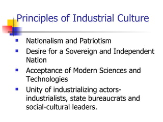 Principles of Industrial Culture

   Nationalism and Patriotism
   Desire for a Sovereign and Independent
    Nation
   Acceptance of Modern Sciences and
    Technologies
   Unity of industrializing actors-
    industrialists, state bureaucrats and
    social-cultural leaders.
 