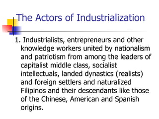 The Actors of Industrialization

1. Industrialists, entrepreneurs and other
  knowledge workers united by nationalism
  and patriotism from among the leaders of
  capitalist middle class, socialist
  intellectuals, landed dynastics (realists)
  and foreign settlers and naturalized
  Filipinos and their descendants like those
  of the Chinese, American and Spanish
  origins.
 